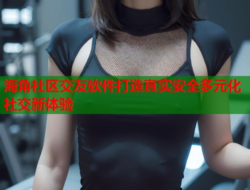 海角社区交友软件打造真实安全多元化社交新体验  第1张
