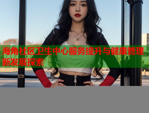 海角社区卫生中心服务提升与健康管理新发展探索  第1张