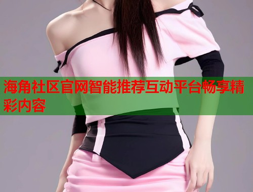 海角社区官网智能推荐互动平台畅享精彩内容  第2张