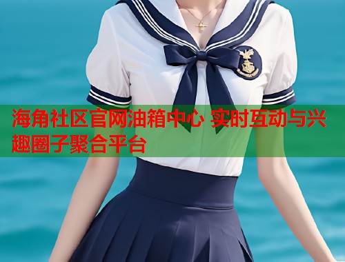 海角社区官网油箱中心 实时互动与兴趣圈子聚合平台  第2张