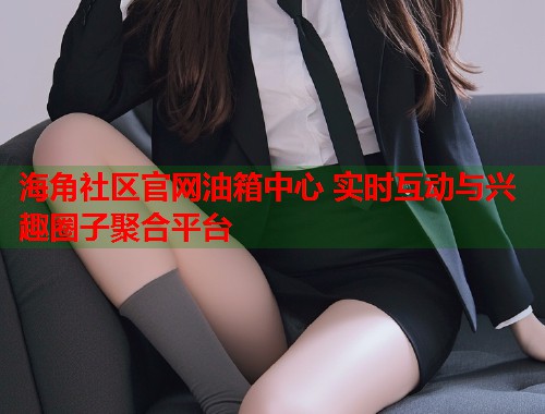 海角社区官网油箱中心 实时互动与兴趣圈子聚合平台  第1张