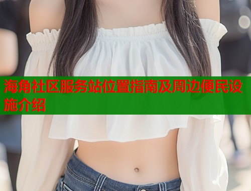 海角社区服务站位置指南及周边便民设施介绍  第1张