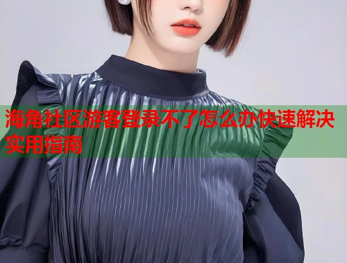 海角社区游客登录不了怎么办快速解决实用指南  第1张
