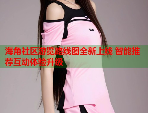 海角社区游览路线图全新上线 智能推荐互动体验升级  第2张