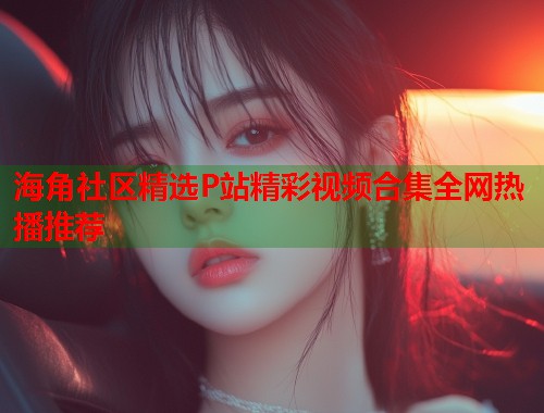 海角社区精选P站精彩视频合集全网热播推荐  第1张