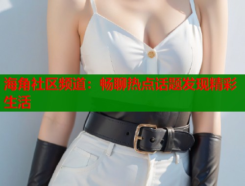 海角社区频道：畅聊热点话题发现精彩生活  第1张