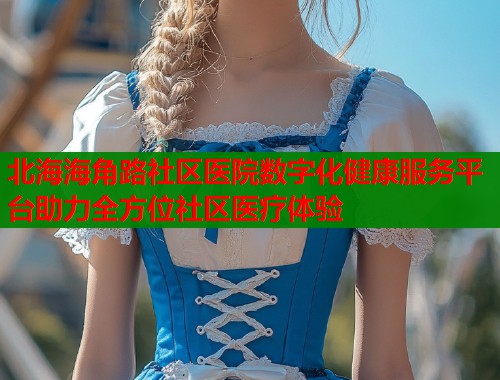 北海海角路社区医院数字化健康服务平台助力全方位社区医疗体验  第1张