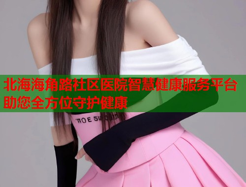 北海海角路社区医院智慧健康服务平台助您全方位守护健康  第2张