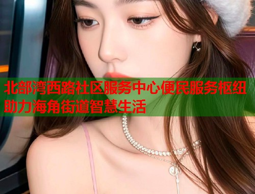 北部湾西路社区服务中心便民服务枢纽助力海角街道智慧生活  第1张