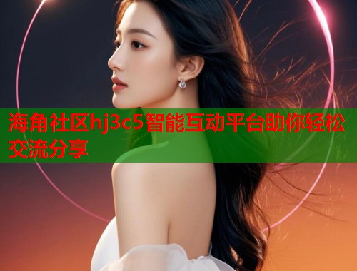 海角社区hj3c5智能互动平台助你轻松交流分享  第2张