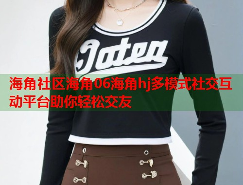 海角社区海角06海角hj多模式社交互动平台助你轻松交友  第2张