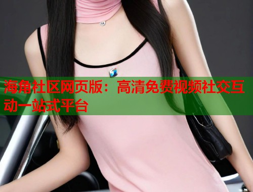 海角社区网页版：高清免费视频社交互动一站式平台  第1张