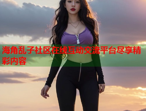 海角乱子社区在线互动交流平台尽享精彩内容  第1张