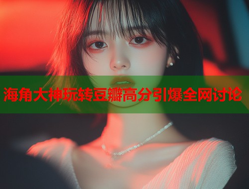 海角大神玩转豆瓣高分引爆全网讨论  第1张