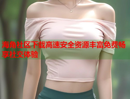 海角社区下载高速安全资源丰富免费畅享社交体验  第1张