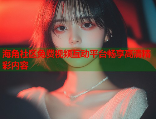 海角社区免费视频互动平台畅享高清精彩内容  第1张