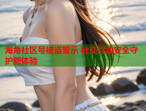 海角社区号被盗警示 社交互动安全守护新体验  第1张