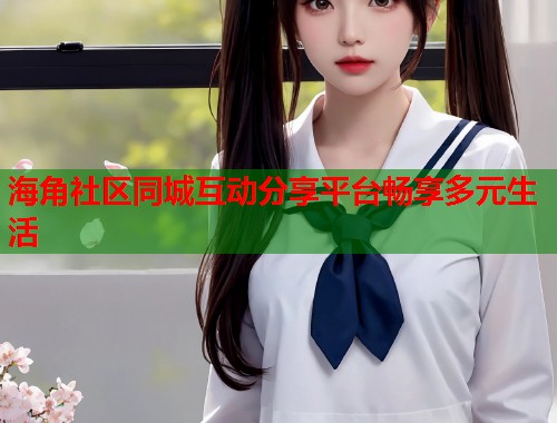 海角社区同城互动分享平台畅享多元生活  第1张