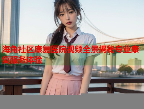 海角社区康复医院视频全景揭秘专业康复服务体验  第1张