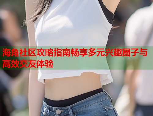 海角社区攻略指南畅享多元兴趣圈子与高效交友体验  第2张