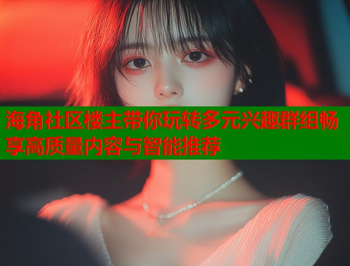 海角社区楼主带你玩转多元兴趣群组畅享高质量内容与智能推荐  第1张