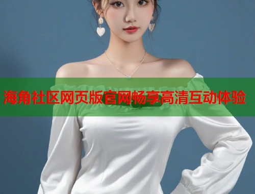 海角社区网页版官网畅享高清互动体验  第2张