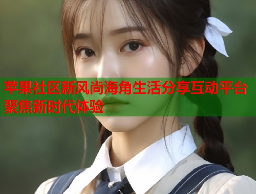 苹果社区新风尚海角生活分享互动平台聚焦新时代体验  第1张